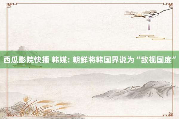 西瓜影院快播 韩媒: 朝鲜将韩国界说为“敌视国度”