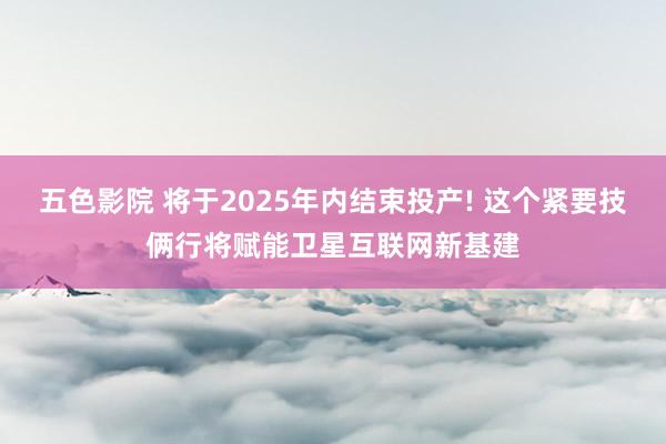 五色影院 将于2025年内结束投产! 这个紧要技俩行将赋能卫星互联网新基建