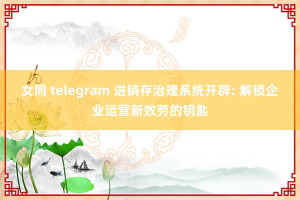 女同 telegram 进销存治理系统开辟: 解锁企业运营新效劳的钥匙