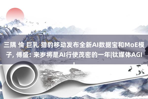 三隅 倫 巨乳 猎豹移动发布全新AI数据宝和MoE模子， 傅盛: 来岁将是AI行使茂密的一年|钛媒体AGI