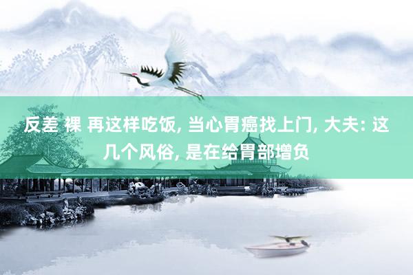 反差 裸 再这样吃饭， 当心胃癌找上门， 大夫: 这几个风俗， 是在给胃部增负