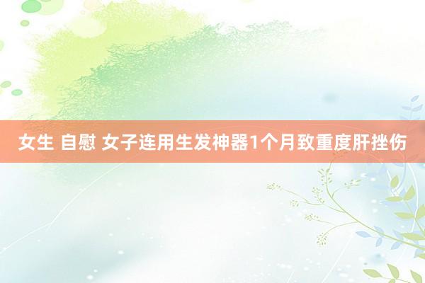 女生 自慰 女子连用生发神器1个月致重度肝挫伤