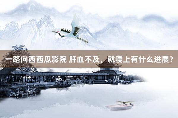 一路向西西瓜影院 肝血不及,就寝上有什么进展?