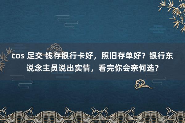 cos 足交 钱存银行卡好，照旧存单好？银行东说念主员说出实情，看完你会奈何选？