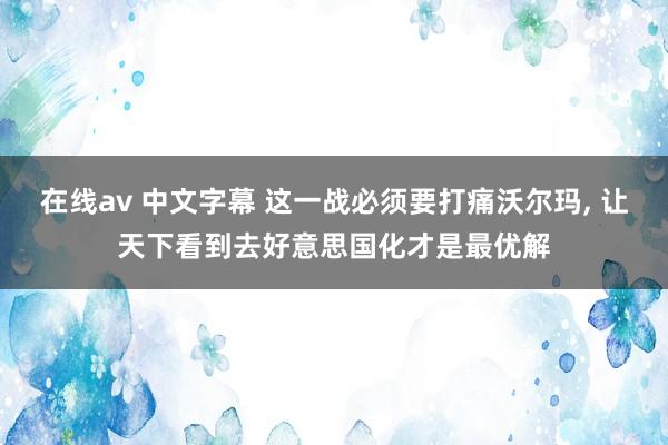在线av 中文字幕 这一战必须要打痛沃尔玛， 让天下看到去好意思国化才是最优解