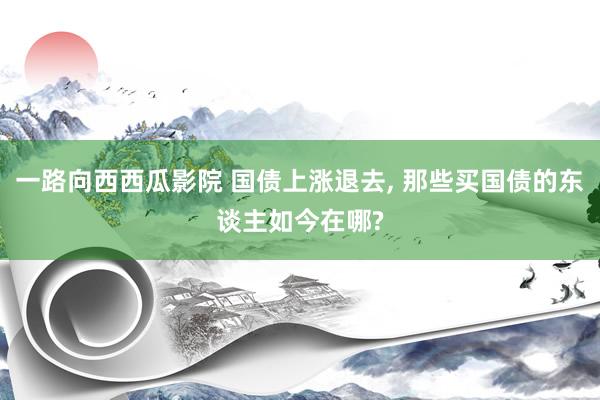 一路向西西瓜影院 国债上涨退去， 那些买国债的东谈主如今在哪?