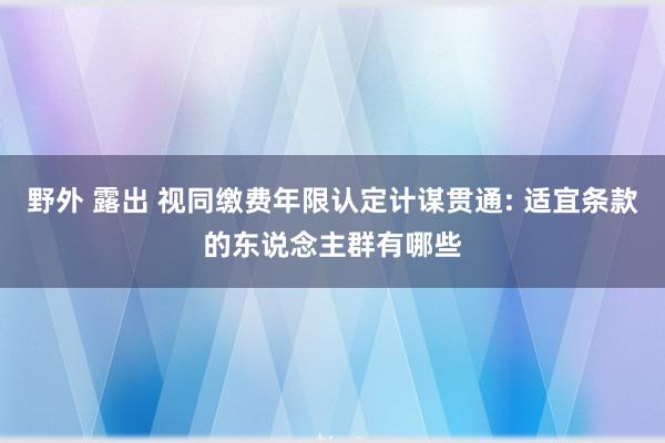 野外 露出 视同缴费年限认定计谋贯通: 适宜条款的东说念主群有哪些