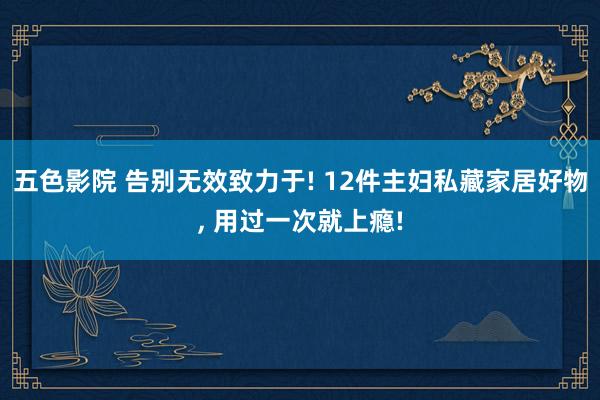五色影院 告别无效致力于! 12件主妇私藏家居好物， 用过一次就上瘾!