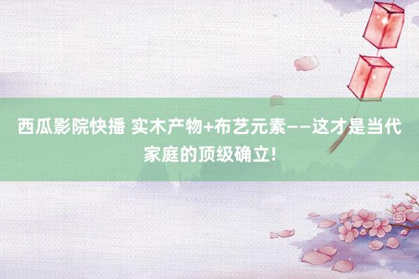 西瓜影院快播 实木产物+布艺元素——这才是当代家庭的顶级确立!