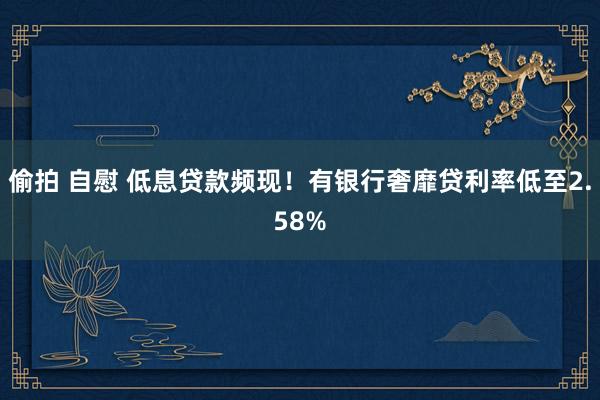 偷拍 自慰 低息贷款频现！有银行奢靡贷利率低至2.58%