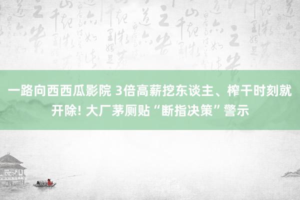 一路向西西瓜影院 3倍高薪挖东谈主、榨干时刻就开除! 大厂茅厕贴“断指决策”警示