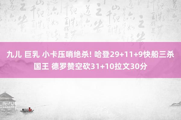 九儿 巨乳 小卡压哨绝杀! 哈登29+11+9快船三杀国王 德罗赞空砍31+10拉文30分
