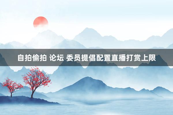 自拍偷拍 论坛 委员提倡配置直播打赏上限