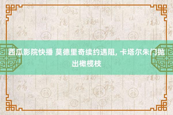 西瓜影院快播 莫德里奇续约遇阻， 卡塔尔朱门抛出橄榄枝