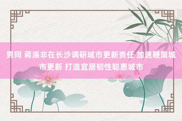 男同 蒋涤非在长沙调研城市更新责任 加速鞭策城市更新 打造宜居韧性聪惠城市
