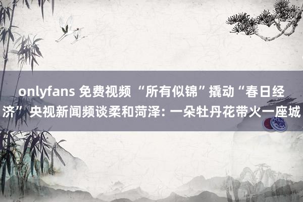 onlyfans 免费视频 “所有似锦”撬动“春日经济” 央视新闻频谈柔和菏泽: 一朵牡丹花带火一座城