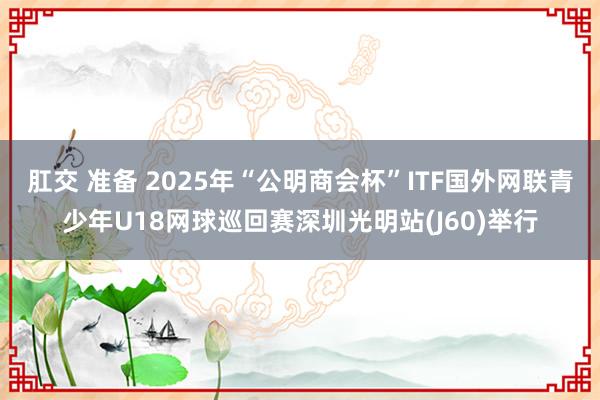 肛交 准备 2025年“公明商会杯”ITF国外网联青少年U18网球巡回赛深圳光明站(J60)举行