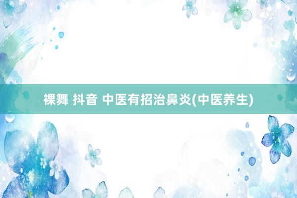 裸舞 抖音 中医有招治鼻炎(中医养生)