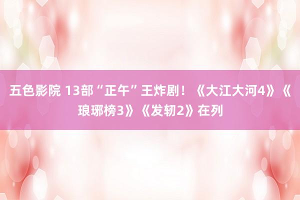 五色影院 13部“正午”王炸剧！《大江大河4》《琅琊榜3》《发轫2》在列