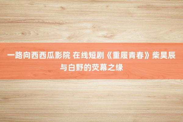 一路向西西瓜影院 在线短剧《重履青春》柴昊辰与白野的荧幕之缘