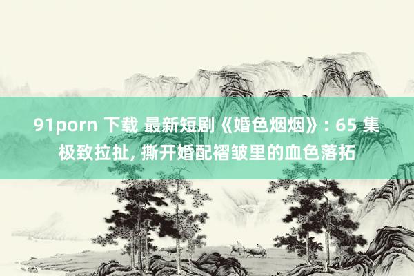 91porn 下载 最新短剧《婚色烟烟》: 65 集极致拉扯， 撕开婚配褶皱里的血色落拓