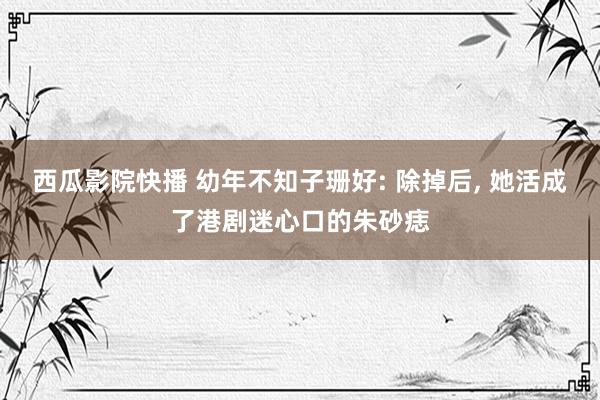 西瓜影院快播 幼年不知子珊好: 除掉后， 她活成了港剧迷心口的朱砂痣