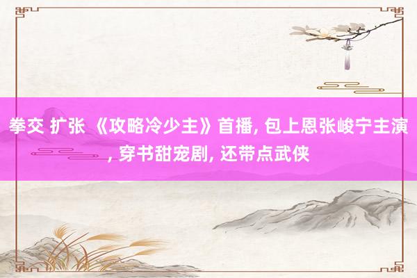 拳交 扩张 《攻略冷少主》首播， 包上恩张峻宁主演， 穿书甜宠剧， 还带点武侠