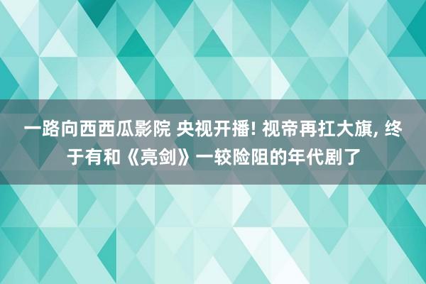 一路向西西瓜影院 央视开播! 视帝再扛大旗， 终于有和《亮剑》一较险阻的年代剧了