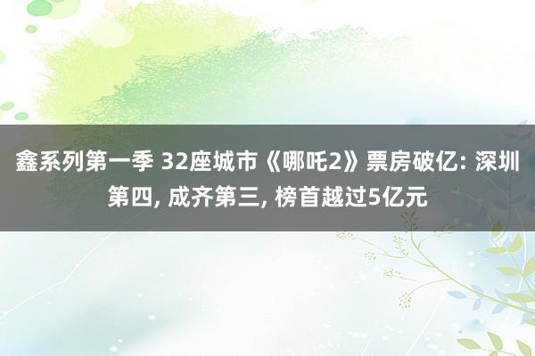 鑫系列第一季 32座城市《哪吒2》票房破亿: 深圳第四， 成齐第三， 榜首越过5亿元