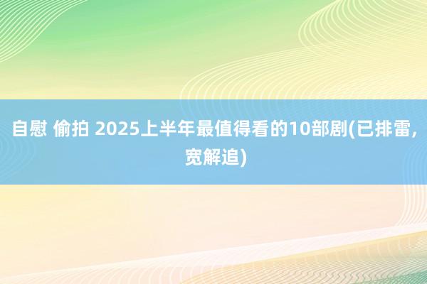 自慰 偷拍 2025上半年最值得看的10部剧(已排雷， 宽解追)