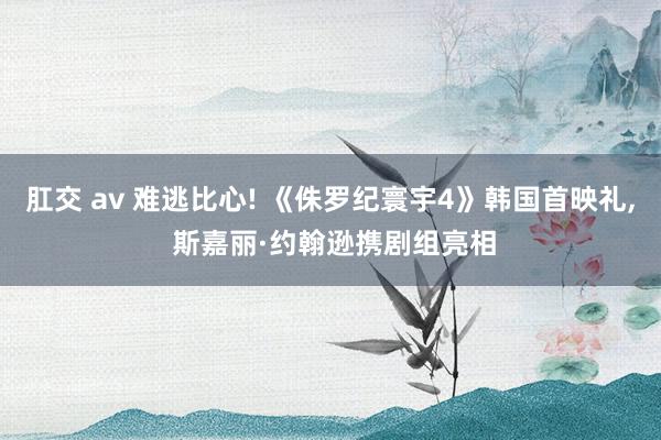 肛交 av 难逃比心! 《侏罗纪寰宇4》韩国首映礼， 斯嘉丽·约翰逊携剧组亮相