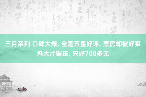 三月系列 口碑大爆， 全是五星好评， 票房却被好莱坞大片碾压， 只好700多元