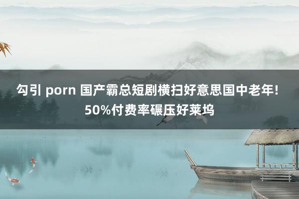 勾引 porn 国产霸总短剧横扫好意思国中老年! 50%付费率碾压好莱坞
